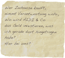 Wer Zuhause kauft,
nimmt Verantwortung wahr,
Wo wird ALDI & Co 
das Geld investieren, was ich gerade dort hingetragen habe?
Hier bei uns?

